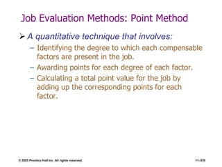 © 2005 Prentice Hall Inc. All rights reserved. 11–439
Job Evaluation Methods: Point Method
 A quantitative technique that involves:
– Identifying the degree to which each compensable
factors are present in the job.
– Awarding points for each degree of each factor.
– Calculating a total point value for the job by
adding up the corresponding points for each
factor.
 