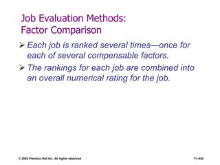 © 2005 Prentice Hall Inc. All rights reserved. 11–440
Job Evaluation Methods:
Factor Comparison
 Each job is ranked several times—once for
each of several compensable factors.
 The rankings for each job are combined into
an overall numerical rating for the job.
 