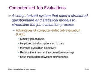 © 2005 Prentice Hall Inc. All rights reserved. 11–441
Computerized Job Evaluations
 A computerized system that uses a structured
questionnaire and statistical models to
streamline the job evaluation process.
– Advantages of computer-aided job evaluation
(CAJE)
• Simplify job analysis
• Help keep job descriptions up to date
• Increase evaluation objectivity
• Reduce the time spent in committee meetings
• Ease the burden of system maintenance
 