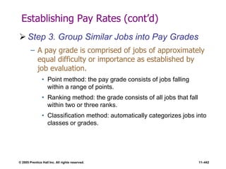 © 2005 Prentice Hall Inc. All rights reserved. 11–442
Establishing Pay Rates (cont’d)
 Step 3. Group Similar Jobs into Pay Grades
– A pay grade is comprised of jobs of approximately
equal difficulty or importance as established by
job evaluation.
• Point method: the pay grade consists of jobs falling
within a range of points.
• Ranking method: the grade consists of all jobs that fall
within two or three ranks.
• Classification method: automatically categorizes jobs into
classes or grades.
 