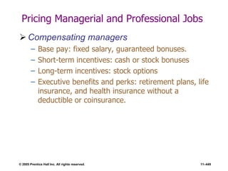 © 2005 Prentice Hall Inc. All rights reserved. 11–449
Pricing Managerial and Professional Jobs
 Compensating managers
– Base pay: fixed salary, guaranteed bonuses.
– Short-term incentives: cash or stock bonuses
– Long-term incentives: stock options
– Executive benefits and perks: retirement plans, life
insurance, and health insurance without a
deductible or coinsurance.
 