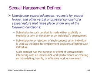 © 2005 Prentice Hall Inc. All rights reserved. 2–45
Sexual Harassment Defined
 Unwelcome sexual advances, requests for sexual
favors, and other verbal or physical conduct of a
sexual nature that takes place under any of the
following conditions:
– Submission to such conduct is made either explicitly or
implicitly a term or condition of an individual’s employment.
– Submission to or rejection of such conduct by an individual
is used as the basis for employment decisions affecting such
individual.
– Such conduct has the purpose or effect of unreasonably
interfering with an individual’s work performance or creating
an intimidating, hostile, or offensive work environment.
 