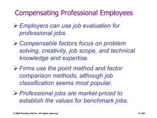 © 2005 Prentice Hall Inc. All rights reserved. 11–451
Compensating Professional Employees
 Employers can use job evaluation for
professional jobs.
 Compensable factors focus on problem
solving, creativity, job scope, and technical
knowledge and expertise.
 Firms use the point method and factor
comparison methods, although job
classification seems most popular.
 Professional jobs are market-priced to
establish the values for benchmark jobs.
 