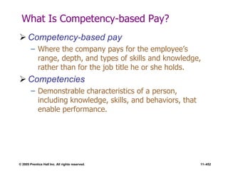 © 2005 Prentice Hall Inc. All rights reserved. 11–452
What Is Competency-based Pay?
 Competency-based pay
– Where the company pays for the employee’s
range, depth, and types of skills and knowledge,
rather than for the job title he or she holds.
 Competencies
– Demonstrable characteristics of a person,
including knowledge, skills, and behaviors, that
enable performance.
 
