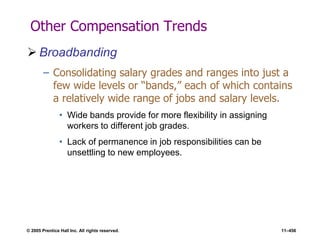© 2005 Prentice Hall Inc. All rights reserved. 11–456
Other Compensation Trends
 Broadbanding
– Consolidating salary grades and ranges into just a
few wide levels or ―bands,‖ each of which contains
a relatively wide range of jobs and salary levels.
• Wide bands provide for more flexibility in assigning
workers to different job grades.
• Lack of permanence in job responsibilities can be
unsettling to new employees.
 