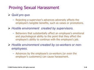 © 2005 Prentice Hall Inc. All rights reserved. 2–46
Proving Sexual Harassment
 Quid pro quo
– Rejecting a supervisor’s advances adversely affects the
employee’s tangible benefits, such as raises or promotions.
 Hostile environment created by supervisors.
– Behaviors that substantially affect an employee’s emotional
and psychological ability to the point that they affect the
employee’s ability to continue with the employee’s job.
 Hostile environment created by co-workers or non-
employees.
– Advances by the employee’s co-workers (or even the
employer’s customers) can cause harassment.
 