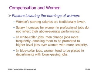 © 2005 Prentice Hall Inc. All rights reserved. 11–460
Compensation and Women
 Factors lowering the earnings of women:
– Women’s starting salaries are traditionally lower.
– Salary increases for women in professional jobs do
not reflect their above-average performance.
– In white-collar jobs, men change jobs more
frequently, enabling them to be promoted to
higher-level jobs over women with more seniority.
– In blue-collar jobs, women tend to be placed in
departments with lower-paying jobs.
 