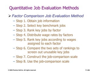 © 2005 Prentice Hall Inc. All rights reserved. 11–464
Quantitative Job Evaluation Methods
 Factor Comparison Job Evaluation Method
– Step 1. Obtain job information
– Step 2. Select key benchmark jobs
– Step 3. Rank key jobs by factor
– Step 4. Distribute wage rates by factors
– Step 5. Rank key jobs according to wages
assigned to each factor
– Step 6. Compare the two sets of rankings to
screen out unusable key jobs
– Step 7. Construct the job-comparison scale
– Step 8. Use the job-comparison scale
 
