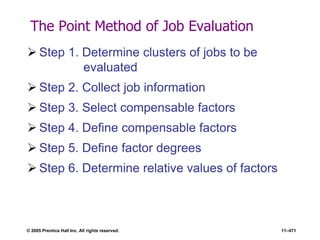 © 2005 Prentice Hall Inc. All rights reserved. 11–471
The Point Method of Job Evaluation
 Step 1. Determine clusters of jobs to be
evaluated
 Step 2. Collect job information
 Step 3. Select compensable factors
 Step 4. Define compensable factors
 Step 5. Define factor degrees
 Step 6. Determine relative values of factors
 