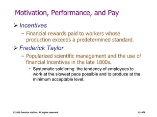 © 2005 Prentice Hall Inc. All rights reserved. 12–476
Motivation, Performance, and Pay
 Incentives
– Financial rewards paid to workers whose
production exceeds a predetermined standard.
 Frederick Taylor
– Popularized scientific management and the use of
financial incentives in the late 1800s.
• Systematic soldiering: the tendency of employees to
work at the slowest pace possible and to produce at the
minimum acceptable level.
 