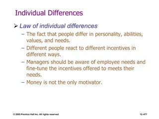 © 2005 Prentice Hall Inc. All rights reserved. 12–477
Individual Differences
 Law of individual differences
– The fact that people differ in personality, abilities,
values, and needs.
– Different people react to different incentives in
different ways.
– Managers should be aware of employee needs and
fine-tune the incentives offered to meets their
needs.
– Money is not the only motivator.
 