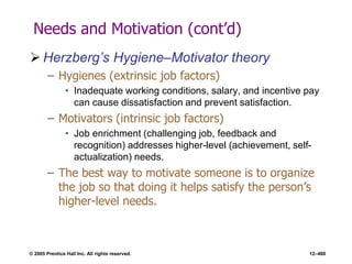 © 2005 Prentice Hall Inc. All rights reserved. 12–480
Needs and Motivation (cont’d)
 Herzberg’s Hygiene–Motivator theory
– Hygienes (extrinsic job factors)
• Inadequate working conditions, salary, and incentive pay
can cause dissatisfaction and prevent satisfaction.
– Motivators (intrinsic job factors)
• Job enrichment (challenging job, feedback and
recognition) addresses higher-level (achievement, self-
actualization) needs.
– The best way to motivate someone is to organize
the job so that doing it helps satisfy the person’s
higher-level needs.
 