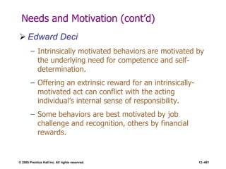 © 2005 Prentice Hall Inc. All rights reserved. 12–481
Needs and Motivation (cont’d)
 Edward Deci
– Intrinsically motivated behaviors are motivated by
the underlying need for competence and self-
determination.
– Offering an extrinsic reward for an intrinsically-
motivated act can conflict with the acting
individual’s internal sense of responsibility.
– Some behaviors are best motivated by job
challenge and recognition, others by financial
rewards.
 