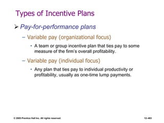 © 2005 Prentice Hall Inc. All rights reserved. 12–483
Types of Incentive Plans
 Pay-for-performance plans
– Variable pay (organizational focus)
• A team or group incentive plan that ties pay to some
measure of the firm’s overall profitability.
– Variable pay (individual focus)
• Any plan that ties pay to individual productivity or
profitability, usually as one-time lump payments.
 