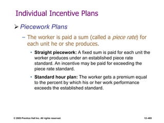 © 2005 Prentice Hall Inc. All rights reserved. 12–485
Individual Incentive Plans
 Piecework Plans
– The worker is paid a sum (called a piece rate) for
each unit he or she produces.
• Straight piecework: A fixed sum is paid for each unit the
worker produces under an established piece rate
standard. An incentive may be paid for exceeding the
piece rate standard.
• Standard hour plan: The worker gets a premium equal
to the percent by which his or her work performance
exceeds the established standard.
 
