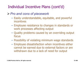 © 2005 Prentice Hall Inc. All rights reserved. 12–486
Individual Incentive Plans (cont’d)
 Pro and cons of piecework
– Easily understandable, equitable, and powerful
incentives
– Employee resistance to changes in standards or
work processes affecting output
– Quality problems caused by an overriding output
focus
– Possibility of violating minimum wage standards
– Employee dissatisfaction when incentives either
cannot be earned due to external factors or are
withdrawn due to a lack of need for output
 