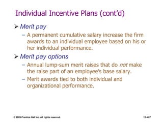 © 2005 Prentice Hall Inc. All rights reserved. 12–487
Individual Incentive Plans (cont’d)
 Merit pay
– A permanent cumulative salary increase the firm
awards to an individual employee based on his or
her individual performance.
 Merit pay options
– Annual lump-sum merit raises that do not make
the raise part of an employee’s base salary.
– Merit awards tied to both individual and
organizational performance.
 