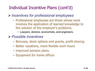 © 2005 Prentice Hall Inc. All rights reserved. 12–489
Individual Incentive Plans (cont’d)
 Incentives for professional employees
– Professional employees are those whose work
involves the application of learned knowledge to
the solution of the employer’s problems.
• Lawyers, doctors, economists, and engineers.
 Possible incentives
– Bonuses, stock options and grants, profit sharing
– Better vacations, more flexible work hours
– improved pension plans
– Equipment for home offices
 