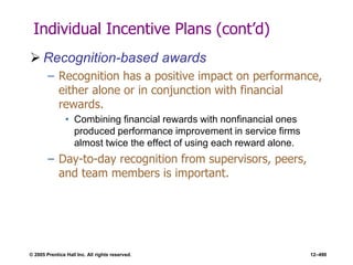 © 2005 Prentice Hall Inc. All rights reserved. 12–490
Individual Incentive Plans (cont’d)
 Recognition-based awards
– Recognition has a positive impact on performance,
either alone or in conjunction with financial
rewards.
• Combining financial rewards with nonfinancial ones
produced performance improvement in service firms
almost twice the effect of using each reward alone.
– Day-to-day recognition from supervisors, peers,
and team members is important.
 