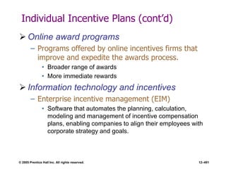 © 2005 Prentice Hall Inc. All rights reserved. 12–491
Individual Incentive Plans (cont’d)
 Online award programs
– Programs offered by online incentives firms that
improve and expedite the awards process.
• Broader range of awards
• More immediate rewards
 Information technology and incentives
– Enterprise incentive management (EIM)
• Software that automates the planning, calculation,
modeling and management of incentive compensation
plans, enabling companies to align their employees with
corporate strategy and goals.
 