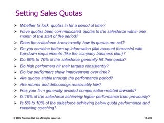 © 2005 Prentice Hall Inc. All rights reserved. 12–495
Setting Sales Quotas
 Whether to lock quotas in for a period of time?
 Have quotas been communicated quotas to the salesforce within one
month of the start of the period?
 Does the salesforce know exactly how its quotas are set?
 Do you combine bottom-up information (like account forecasts) with
top-down requirements (like the company business plan)?
 Do 60% to 70% of the salesforce generally hit their quota?
 Do high performers hit their targets consistently?
 Do low performers show improvement over time?
 Are quotas stable through the performance period?
 Are returns and debookings reasonably low?
 Has your firm generally avoided compensation-related lawsuits?
 Is 10% of the salesforce achieving higher performance than previously?
 Is 5% to 10% of the salesforce achieving below quota performance and
receiving coaching?
 
