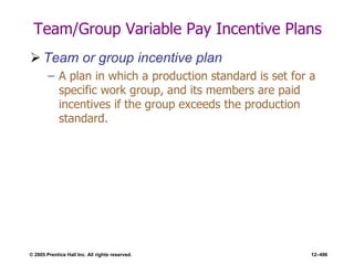 © 2005 Prentice Hall Inc. All rights reserved. 12–496
Team/Group Variable Pay Incentive Plans
 Team or group incentive plan
– A plan in which a production standard is set for a
specific work group, and its members are paid
incentives if the group exceeds the production
standard.
 