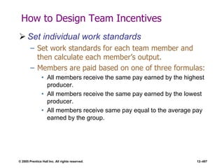 © 2005 Prentice Hall Inc. All rights reserved. 12–497
How to Design Team Incentives
 Set individual work standards
– Set work standards for each team member and
then calculate each member’s output.
– Members are paid based on one of three formulas:
• All members receive the same pay earned by the highest
producer.
• All members receive the same pay earned by the lowest
producer.
• All members receive same pay equal to the average pay
earned by the group.
 