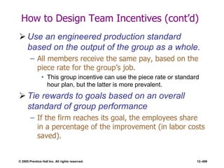 © 2005 Prentice Hall Inc. All rights reserved. 12–498
How to Design Team Incentives (cont’d)
 Use an engineered production standard
based on the output of the group as a whole.
– All members receive the same pay, based on the
piece rate for the group’s job.
• This group incentive can use the piece rate or standard
hour plan, but the latter is more prevalent.
 Tie rewards to goals based on an overall
standard of group performance
– If the firm reaches its goal, the employees share
in a percentage of the improvement (in labor costs
saved).
 