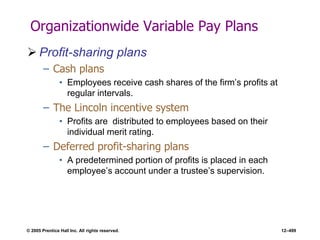 © 2005 Prentice Hall Inc. All rights reserved. 12–499
Organizationwide Variable Pay Plans
 Profit-sharing plans
– Cash plans
• Employees receive cash shares of the firm’s profits at
regular intervals.
– The Lincoln incentive system
• Profits are distributed to employees based on their
individual merit rating.
– Deferred profit-sharing plans
• A predetermined portion of profits is placed in each
employee’s account under a trustee’s supervision.
 