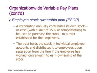 © 2005 Prentice Hall Inc. All rights reserved. 12–500
Organizationwide Variable Pay Plans
(cont’d)
 Employee stock ownership plan (ESOP)
– A corporation annually contributes its own stock—
or cash (with a limit of 15% of compensation) to
be used to purchase the stock—to a trust
established for the employees.
– The trust holds the stock in individual employee
accounts and distributes it to employees upon
separation from the firm if the employee has
worked long enough to earn ownership of the
stock.
 