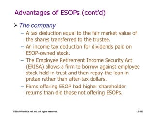 © 2005 Prentice Hall Inc. All rights reserved. 12–502
Advantages of ESOPs (cont’d)
 The company
– A tax deduction equal to the fair market value of
the shares transferred to the trustee.
– An income tax deduction for dividends paid on
ESOP-owned stock.
– The Employee Retirement Income Security Act
(ERISA) allows a firm to borrow against employee
stock held in trust and then repay the loan in
pretax rather than after-tax dollars.
– Firms offering ESOP had higher shareholder
returns than did those not offering ESOPs.
 
