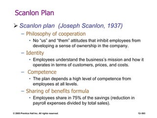 © 2005 Prentice Hall Inc. All rights reserved. 12–503
Scanlon Plan
 Scanlon plan (Joseph Scanlon, 1937)
– Philosophy of cooperation
• No ―us‖ and ―them‖ attitudes that inhibit employees from
developing a sense of ownership in the company.
– Identity
• Employees understand the business’s mission and how it
operates in terms of customers, prices, and costs.
– Competence
• The plan depends a high level of competence from
employees at all levels.
– Sharing of benefits formula
• Employees share in 75% of the savings (reduction in
payroll expenses divided by total sales).
 