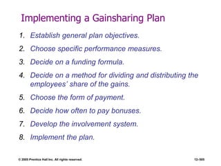 © 2005 Prentice Hall Inc. All rights reserved. 12–505
Implementing a Gainsharing Plan
1. Establish general plan objectives.
2. Choose specific performance measures.
3. Decide on a funding formula.
4. Decide on a method for dividing and distributing the
employees’ share of the gains.
5. Choose the form of payment.
6. Decide how often to pay bonuses.
7. Develop the involvement system.
8. Implement the plan.
 