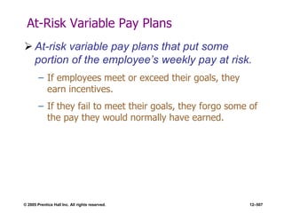 © 2005 Prentice Hall Inc. All rights reserved. 12–507
At-Risk Variable Pay Plans
 At-risk variable pay plans that put some
portion of the employee’s weekly pay at risk.
– If employees meet or exceed their goals, they
earn incentives.
– If they fail to meet their goals, they forgo some of
the pay they would normally have earned.
 