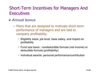 © 2005 Prentice Hall Inc. All rights reserved. 12–508
Short-Term Incentives for Managers And
Executives
 Annual bonus
– Plans that are designed to motivate short-term
performance of managers and are tied to
company profitability.
• Eligibility basis: job level, base salary, and impact on
profitability
• Fund size basis : nondeductible formula (net income) or
deductible formula (profitability)
• Individual awards: personal performance/contribution
 