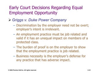 © 2005 Prentice Hall Inc. All rights reserved. 2–51
Early Court Decisions Regarding Equal
Employment Opportunity
 Griggs v. Duke Power Company
– Discrimination by the employer need not be overt;
employer’s intent is irrelevant.
– An employment practice must be job related and
valid if it has an unequal impact on members of a
protected class.
– The burden of proof is on the employer to show
that the employment practice is job related.
– Business necessity is the employer’s defense for
any practice that has adverse impact.
 