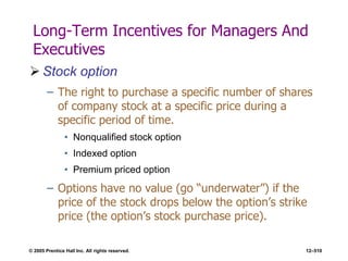 © 2005 Prentice Hall Inc. All rights reserved. 12–510
Long-Term Incentives for Managers And
Executives
 Stock option
– The right to purchase a specific number of shares
of company stock at a specific price during a
specific period of time.
• Nonqualified stock option
• Indexed option
• Premium priced option
– Options have no value (go ―underwater‖) if the
price of the stock drops below the option’s strike
price (the option’s stock purchase price).
 