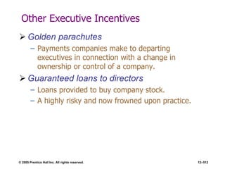 © 2005 Prentice Hall Inc. All rights reserved. 12–512
Other Executive Incentives
 Golden parachutes
– Payments companies make to departing
executives in connection with a change in
ownership or control of a company.
 Guaranteed loans to directors
– Loans provided to buy company stock.
– A highly risky and now frowned upon practice.
 