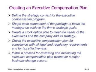 © 2005 Prentice Hall Inc. All rights reserved. 12–513
Creating an Executive Compensation Plan
 Define the strategic context for the executive
compensation program.
 Shape each component of the package to focus the
manager on achieve the firm’s strategic goals.
 Create a stock option plan to meet the needs of the
executives and the company and its strategy.
 Check the executive compensation plan for
compliance with all legal and regulatory requirements
and for tax effectiveness.
 Install a process for reviewing and evaluating the
executive compensation plan whenever a major
business change occurs.
 