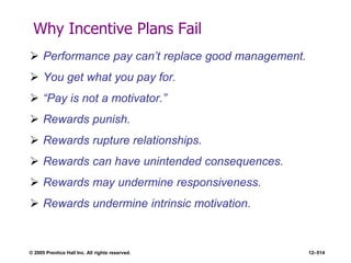 © 2005 Prentice Hall Inc. All rights reserved. 12–514
Why Incentive Plans Fail
 Performance pay can’t replace good management.
 You get what you pay for.
 ―Pay is not a motivator.‖
 Rewards punish.
 Rewards rupture relationships.
 Rewards can have unintended consequences.
 Rewards may undermine responsiveness.
 Rewards undermine intrinsic motivation.
 