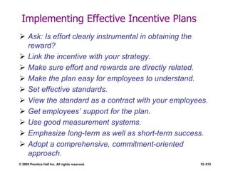 © 2005 Prentice Hall Inc. All rights reserved. 12–515
Implementing Effective Incentive Plans
 Ask: Is effort clearly instrumental in obtaining the
reward?
 Link the incentive with your strategy.
 Make sure effort and rewards are directly related.
 Make the plan easy for employees to understand.
 Set effective standards.
 View the standard as a contract with your employees.
 Get employees’ support for the plan.
 Use good measurement systems.
 Emphasize long-term as well as short-term success.
 Adopt a comprehensive, commitment-oriented
approach.
 