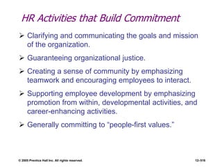 © 2005 Prentice Hall Inc. All rights reserved. 12–516
HR Activities that Build Commitment
 Clarifying and communicating the goals and mission
of the organization.
 Guaranteeing organizational justice.
 Creating a sense of community by emphasizing
teamwork and encouraging employees to interact.
 Supporting employee development by emphasizing
promotion from within, developmental activities, and
career-enhancing activities.
 Generally committing to ―people-first values.‖
 