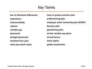 © 2005 Prentice Hall Inc. All rights reserved. 12–518
Key Terms
law of individual differences
expectancy
instrumentality
valence
variable pay
piecework
straight piecework
standard hour plan
merit pay (merit raise)
team or group incentive plan
profit-sharing plan
employee stock ownership plan (ESOP)
Scanlon plan
gainsharing plan
at-risk variable pay plans
annual bonus
stock option
golden parachutes
 
