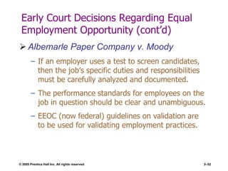 © 2005 Prentice Hall Inc. All rights reserved. 2–52
Early Court Decisions Regarding Equal
Employment Opportunity (cont’d)
 Albemarle Paper Company v. Moody
– If an employer uses a test to screen candidates,
then the job’s specific duties and responsibilities
must be carefully analyzed and documented.
– The performance standards for employees on the
job in question should be clear and unambiguous.
– EEOC (now federal) guidelines on validation are
to be used for validating employment practices.
 