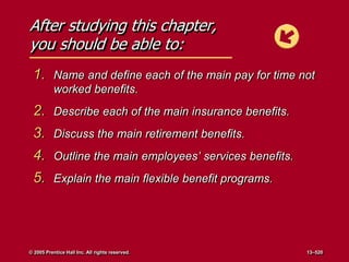 After studying this chapter,
you should be able to:
1. Name and define each of the main pay for time not
worked benefits.
2. Describe each of the main insurance benefits.
3. Discuss the main retirement benefits.
4. Outline the main employees’ services benefits.
5. Explain the main flexible benefit programs.
© 2005 Prentice Hall Inc. All rights reserved. 13–520
 