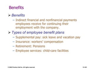 © 2005 Prentice Hall Inc. All rights reserved. 13–521
Benefits
 Benefits
– Indirect financial and nonfinancial payments
employees receive for continuing their
employment with the company.
 Types of employee benefit plans
– Supplemental pay: sick leave and vacation pay
– Insurance: workers’ compensation
– Retirement: Pensions
– Employee services: child-care facilities
 