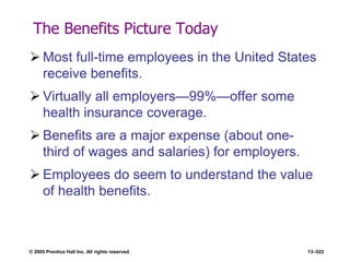 © 2005 Prentice Hall Inc. All rights reserved. 13–522
The Benefits Picture Today
 Most full-time employees in the United States
receive benefits.
 Virtually all employers—99%—offer some
health insurance coverage.
 Benefits are a major expense (about one-
third of wages and salaries) for employers.
 Employees do seem to understand the value
of health benefits.
 