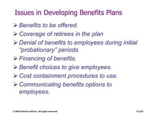 © 2005 Prentice Hall Inc. All rights reserved. 13–527
Issues in Developing Benefits Plans
 Benefits to be offered.
 Coverage of retirees in the plan
 Denial of benefits to employees during initial
―probationary‖ periods
 Financing of benefits.
 Benefit choices to give employees.
 Cost containment procedures to use.
 Communicating benefits options to
employees.
 