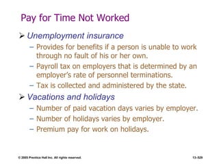 © 2005 Prentice Hall Inc. All rights reserved. 13–529
Pay for Time Not Worked
 Unemployment insurance
– Provides for benefits if a person is unable to work
through no fault of his or her own.
– Payroll tax on employers that is determined by an
employer’s rate of personnel terminations.
– Tax is collected and administered by the state.
 Vacations and holidays
– Number of paid vacation days varies by employer.
– Number of holidays varies by employer.
– Premium pay for work on holidays.
 
