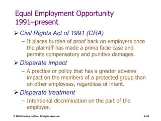 © 2005 Prentice Hall Inc. All rights reserved. 2–53
Equal Employment Opportunity
1991–present
 Civil Rights Act of 1991 (CRA)
– It places burden of proof back on employers once
the plaintiff has made a prima facie case and
permits compensatory and punitive damages.
 Disparate impact
– A practice or policy that has a greater adverse
impact on the members of a protected group than
on other employees, regardless of intent.
 Disparate treatment
– Intentional discrimination on the part of the
employer.
 